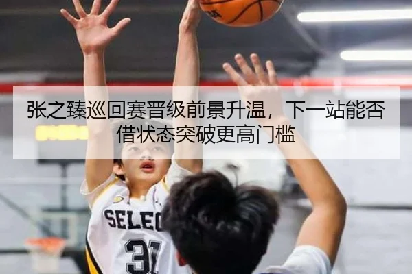 张之臻巡回赛晋级前景升温，下一站能否借状态突破更高门槛